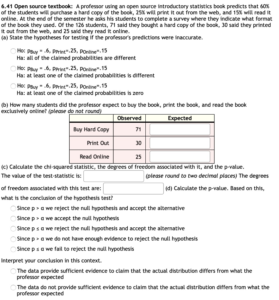 6.41 Open source textbook: A professor using an open source introductory statistics book predicts that 60% of the students will purchase a hard copy of the book, 25% will print it out from the web, and 15% will read it online. At the end of the semester he asks his students to complete a survey where they indicate what format of the book they used. Of the 126 students, 71 said they bought a hard copy of the book, 30 said they printed it out from the web, and 25 said they read it online.
(a) State the hypotheses for testing if the professor's predictions were inaccurate.
Ho: PBuy = .6, PPrint=.25, POnline=.15
Ha: all of the claimed probabilities are different
Ho: PBuy = .6, PPrint=.25, POnline=.15
Ha: at least one of the claimed probabilities is different
Ho: PBuy = .6, PPrint=.25, POnline=.15
Ha: at least one of the claimed probabilities is zero
(b) How many students did the professor expect to buy the book, print the book, and read the book exclusively online? (please do not round)
Observed Expected
Buy Hard Copy 71
Print Out 30
Read Online 25
(c) Calculate the chi-squared statistic, the degrees of freedom associated with it, and the p-value.
The value of the test-statistic is: (please round to two decimal places) The degrees
of freedom associated with this test are: (d) Calculate the p-value. Based on this,
what is the conclusion of the hypothesis test?
Since p > ? we reject the null hypothesis and accept the alternative
Since p > ? we accept the null hypothesis
Since p ? ? we reject the null hypothesis and accept the alternative
Since p > ? we do not have enough evidence to reject the null hypothesis
Since p ? ? we fail to reject the null hypothesis
Interpret your conclusion in this context.
The data provide sufficient evidence to claim that the actual distribution differs from what the professor expected
The data do not provide sufficient evidence to claim that the actual distribution differs from what the professor expected