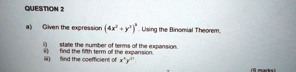 QUESTION 2
a) Given the expression (4x^2 + y^3)^9. Using the Binomial Theorem,
i) state the number of terms of the expansion.
ii) find the fifth term of the expansion.
iii) find the coefficient of x^4y^21.
(9 marks)