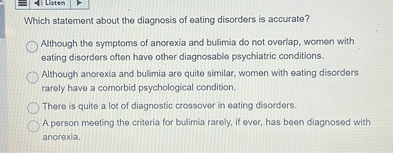 Which statement about the diagnosis of eating disorders is accurate?
Although the symptoms of anorexia and bulimia do not overlap, women with eating disorders often have other diagnosable psychiatric conditions.
Although anorexia and bulimia are quite similar, women with eating disorders rarely have a comorbid psychological condition.
There is quite a lot of diagnostic crossover in eating disorders.
A person meeting the criteria for bulimia rarely, if ever, has been diagnosed with anorexia.