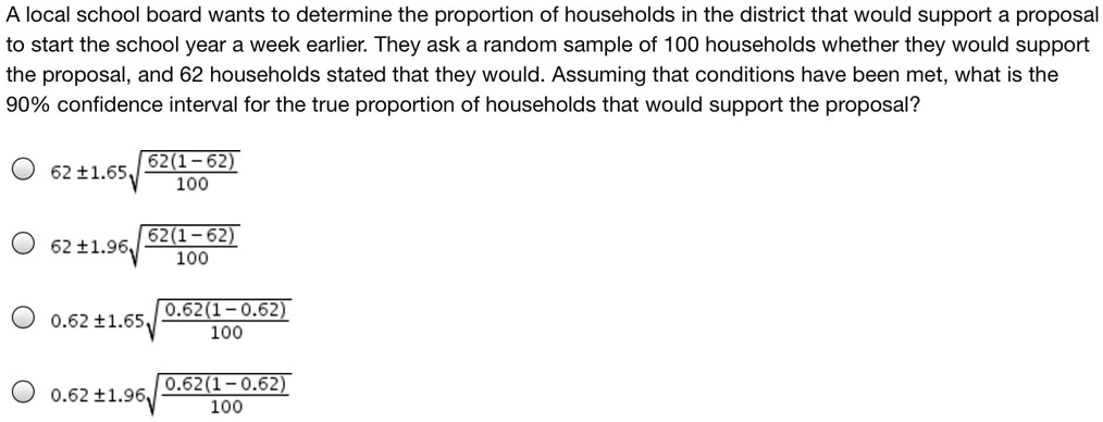 A local school board wants to determine the proportion of households in the district that would support a proposal to start the school year a week earlier. They ask a random sample of 100 households whether they would support the proposal, and 62 households stated that they would. Assuming that conditions have been met, what is the 90% confidence interval for the true proportion of households that would support the proposal?
62 ± 1.65 * sqrt(62(1 - 62) / 100)
62 ± 1.96 * sqrt(62(1 - 62) / 100)
0.62 ± 1.65 * sqrt(0.62(1 - 0.62) / 100)
0.62 ± 1.96 * sqrt(0.62(1 - 0.62) / 100)