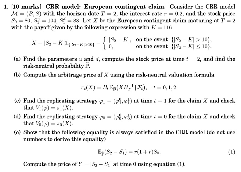 1. [10 marks] CRR model: European contingent claim. Consider the CRR model M = (B, S) with the horizon date T = 2, the interest rate r = 0.2, and the stock price S0 = 80, S1^u = 104, S1^d = 88. Let X be the European contingent claim maturing at T = 2 with the payoff given by the following expression with K = 116
X = |S2 ? K|?|S2 ? K|>10 =  |S2 ? K|, on the event |S2 ? K| > 10, 0, on the event |S2 ? K| ? 10.
(a) Find the parameters u and d, compute the stock price at time t = 2, and find the risk-neutral probability ?.
(b) Compute the arbitrage price of X using the risk-neutral valuation formula
?t(X) = Bt E?(X BT^-1 | Ft), t = 0, 1, 2.
(c) Find the replicating strategy ?1 = (?1^0, ?1^1) at time t = 1 for the claim X and check that V1(?) = ?1(X).
(d) Find the replicating strategy ?0 = (?0^0, ?0^1) at time t = 0 for the claim X and check that V0(?) = ?0(X).
(e) Show that the following equality is always satisfied in the CRR model (do not use numbers to derive this equality)
E?(S2 ? S1) = r(1 + r)S0. (1)
Compute the price of Y = |S2 ? S1| at time 0 using equation (1).