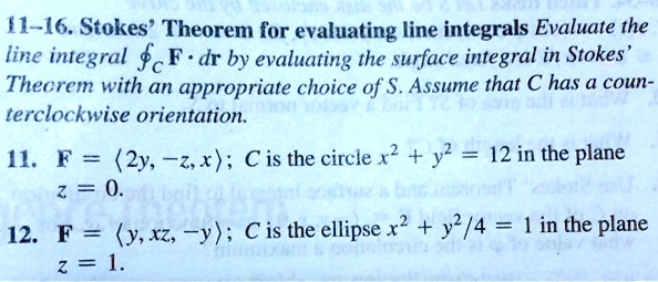 11-16. Stokes' Theorem for evaluating line integrals Evaluate the line integral (ointC mathbfF cdot dmathbfr) by evaluating the surface integral in Stokes' Theorem with an appropriate choice of S. Assume that C has a counterclockwise orientation.

11. (mathbfF = langle 2y, -z, x angle); C is the circle (x^2 + y^2 = 12) in the plane (z = 0).

12. (mathbfF = langle y, xz, -y angle); C is the ellipse (x^2 + y^2/4 = 1) in the plane (z = 1).