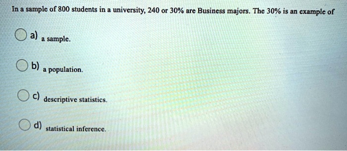 In a sample of 800 students in a university, 240 or 30% are Business majors. The 30% is an example of
a) a sample.
b) a population.
c) descriptive statistics.
d) statistical inference.