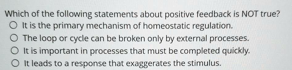 Which of the following statements about positive feedback is NOT true?
It is the primary mechanism of homeostatic regulation.
The loop or cycle can be broken only by external processes.
It is important in processes that must be completed quickly.
It leads to a response that exaggerates the stimulus.