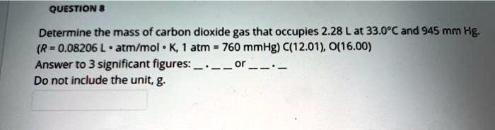 Determine the mass of carbon dioxide gas that occupies 2.28 L at 33.0°C and 945 mm Hg. (R = 0.08206 L • atm/mol • K, 1 atm = 760 mmHg) C(12.01), O(16.00) Answer to 3 significant figures:  .   or   .  Do not include the unit, g.