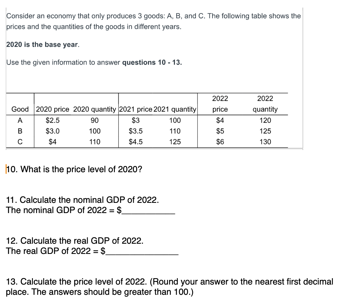 Consider an economy that only produces 3 goods: A, B, and C. The following table shows the prices and the quantities of the goods in different years.

2020 is the base year.

Use the given information to answer questions 10 - 13.

Good | 2020 price | 2020 quantity | 2021 price | 2021 quantity | 2022 price | 2022 quantity
—|—|—|—|—|—|—
A | 2.5 | 90 |3 | 100 | 4 | 120
B |3.0 | 100 | 3.5 | 110 |5 | 125
C | 4 | 110 |4.5 | 125 | 6 | 130

10. What is the price level of 2020?

11. Calculate the nominal GDP of 2022.
The nominal GDP of 2022 =

12. Calculate the real GDP of 2022.
The real GDP of 2022 = 13. Calculate the price level of 2022. (Round your answer to the nearest first decimal place. The answers should be greater than 100.)