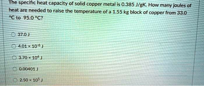 The specific heat capacity of solid copper metal is 0.385 J/gK. How many joules of heat are needed to raise the temperature of a 1.55 kg block of copper from 33.0 °C to 95.0 °C?
37.0 J
4.01 x 10^-6 J
3.70 x 10^4 J
0.00401 J
2.50 x 10^5 J