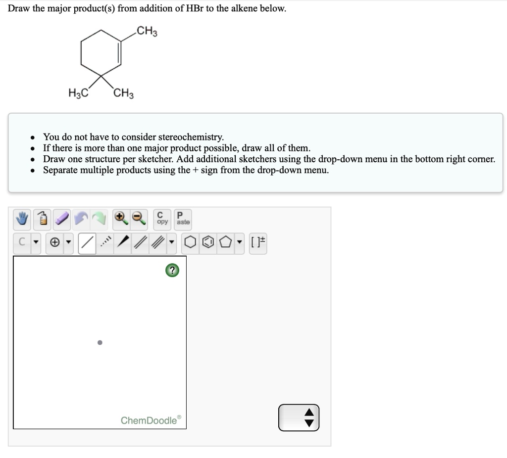 Draw the major product(s) from addition of HBr to the alkene below.
CH3
H3C
CH3
You do not have to consider stereochemistry.
If there is more than one major product possible, draw all of them.
Draw one structure per sketcher. Add additional sketchers using the drop-down menu in the bottom right corner.
Separate multiple products using the + sign from the drop-down menu.