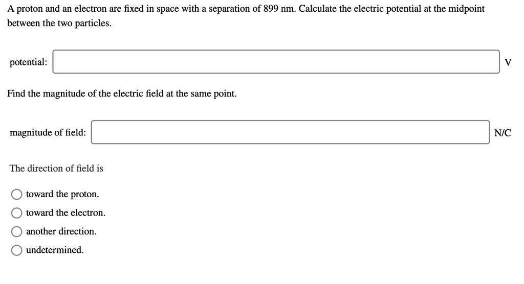 A proton and an electron are fixed in space with a separation of 899 nm. Calculate the electric potential at the midpoint between the two particles.

potential:
V

Find the magnitude of the electric field at the same point.

magnitude of field:
N/C

The direction of field is

toward the proton.
toward the electron.
another direction.
undetermined.