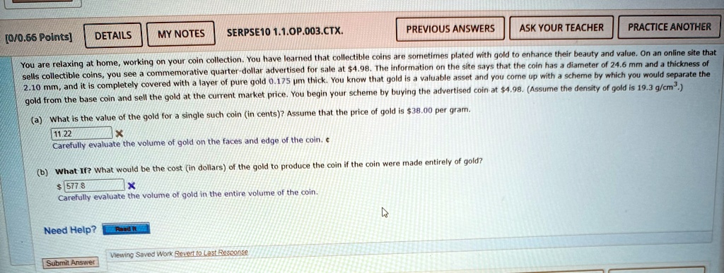 You are relaxing at home, working on your coin collection. You have learned that collectible coins are sometimes plated with gold to enhance their beauty and value. On an online site that sells collectible coins, you see a commemorative quarter-dollar advertised for sale at 4.98. The information on the site says that the coin has a diameter of 24.6 mm and a thickness of 2.10 mm, and it is completely covered with a layer of pure gold 0.175 µm thick. You know that gold is a valuable asset and you come up with a scheme by which you would separate the gold from the base coin and sell the gold at the current market price. You begin your scheme by buying the advertised coin at4.98. (Assume the density of gold is 19.3 g/cm³.)
(a) What is the value of the gold for a single such coin (in cents)? Assume that the price of gold is 38.00 per gram.
11.22
X
Carefully evaluate the volume of gold on the faces and edge of the coin.
(b) What If? What would be the cost (in dollars) of the gold to produce the coin if the coin were made entirely of gold? 577.8X
Carefully evaluate the volume of gold in the entire volume of the coin.