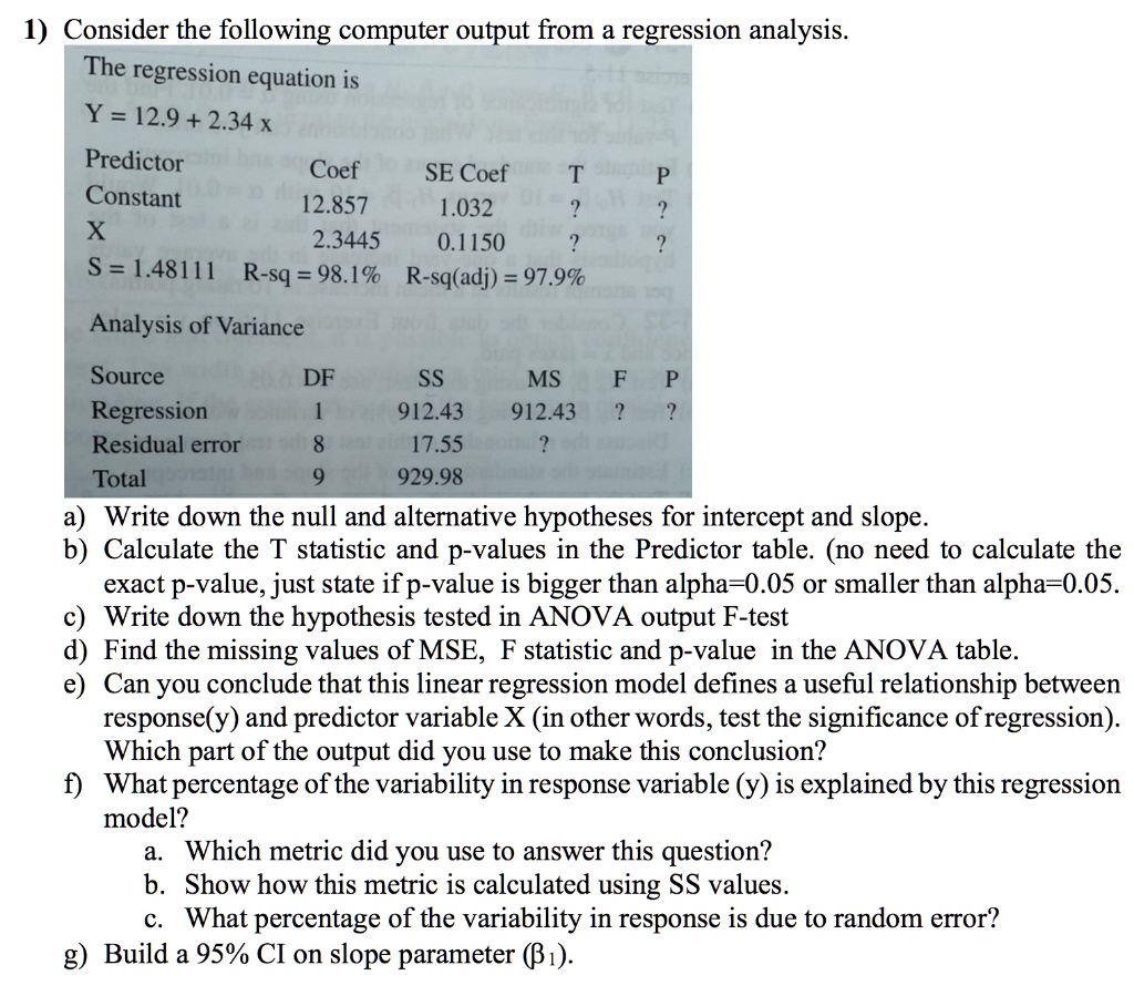 1) Consider the following computer output from a regression analysis.
The regression equation is
Y = 12.9 + 2.34 x
Predictor Coef SE Coef T P
Constant 12.857 1.032 ? ?
X 2.3445 0.1150 ? ?
S = 1.48111 R-sq = 98.1% R-sq(adj) = 97.9%
Analysis of Variance
Source DF SS MS F P
Regression 1 912.43 912.43 ? ?
Residual error 8 17.55 ?
Total 9 929.98
a) Write down the null and alternative hypotheses for intercept and slope.
b) Calculate the T statistic and p-values in the Predictor table. (no need to calculate the exact p-value, just state if p-value is bigger than alpha=0.05 or smaller than alpha=0.05.
c) Write down the hypothesis tested in ANOVA output F-test
d) Find the missing values of MSE, F statistic and p-value in the ANOVA table.
e) Can you conclude that this linear regression model defines a useful relationship between response(y) and predictor variable X (in other words, test the significance of regression). Which part of the output did you use to make this conclusion?
f) What percentage of the variability in response variable (y) is explained by this regression model?
a. Which metric did you use to answer this question?
b. Show how this metric is calculated using SS values.
c. What percentage of the variability in response is due to random error?
g) Build a 95% CI on slope parameter (??).