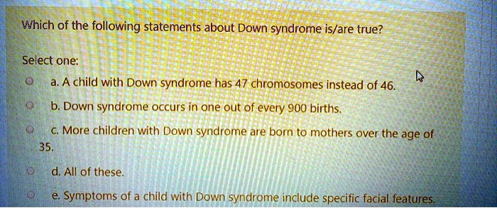 Which of the following statements about Down syndrome is/are true?
Select one:
a. A child with Down syndrome has 47 chromosomes instead of 46.
b. Down syndrome occurs in one out of every 900 births.
c. More children with Down syndrome are born to mothers over the age of 35.
d. All of these.
e. Symptoms of a child with Down syndrome include specific facial features.