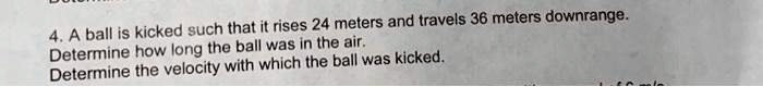 4. A ball is kicked such that it rises 24 meters and travels 36 meters downrange.
Determine how long the ball was in the air.
Determine the velocity with which the ball was kicked.