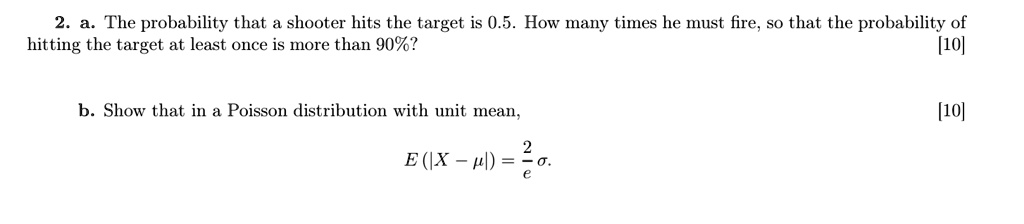 2. a. The probability that a shooter hits the target is 0.5. How many times he must fire, so that the probability of hitting the target at least once is more than 90%?

b. Show that in a Poisson distribution with unit mean,
E (|X - ?|) = 2/e ?.