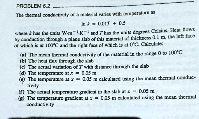 PROBLEM 6.2
The thermal conductivity of a material varies with temperature as
ln k = 0.01T + 0.5
where k has the units W cdot m^-1 cdot K^-1 and T has the units degrees Celsius. Heat flows
by conduction through a plane slab of this material of thickness 0.1 m, the left face
of which is at 100°C and the right face of which is at 0°C. Calculate:
(a) The mean thermal conductivity of the material in the range 0 to 100°C
(b) The heat flux through the slab
(c) The actual variation of T with distance through the slab
(d) The temperature at x = 0.05 m
(e) The temperature at x = 0.05 m calculated using the mean thermal conduc-
tivity
(f) The actual temperature gradient in the slab at x = 0.05 m
(g) The temperature gradient at x = 0.05 m calculated using the mean thermal
conductivity