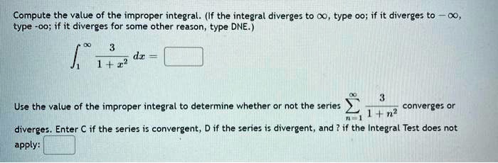 Compute the value of the improper integral. (If the integral diverges to infty, type oo; if it diverges to -infty, type -oo; if it diverges for some other reason, type DNE.)
int1^infty frac31 + x^2 dx =
Use the value of the improper integral to determine whether or not the series sumn=1^infty frac31 + n^2 converges or diverges. Enter C if the series is convergent, D if the series is divergent, and ? if the Integral Test does not apply: