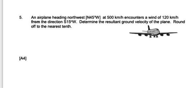 5.
An airplane heading northwest [N45°W] at 500 km/h encounters a wind of 120 km/h
from the direction S15°W. Determine the resultant ground velocity of the plane. Round
off to the nearest tenth.
[A4]