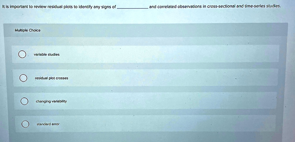 It is important to review residual plots to identify any signs of  and correlated observations in cross-sectional and time-series studies.
Multiple Choice
variable studies
residual plot crosses
changing variability
standard error