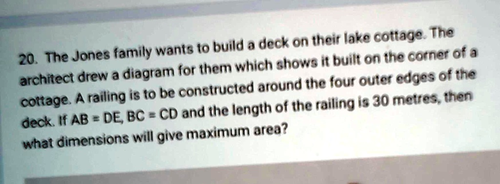 20. The Jones family wants to build a deck on their lake cottage. The architect drew a diagram for them which shows it built on the corner of a cottage. A railing is to be constructed around the four outer edges of the deck. If AB = DE, BC = CD and the length of the railing is 30 metres, then what dimensions will give maximum area?