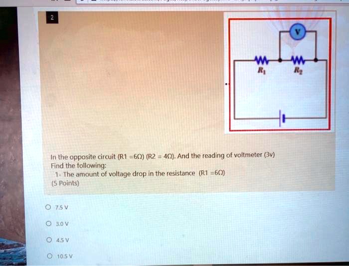 In the opposite circuit (R1 = 6?) (R2 = 4?). And the reading of voltmeter (3v) Find the following:
1- The amount of voltage drop in the resistance (R1 = 6?)
(5 Points)
7.5 V
3.0 V
4.5 V
10.5 V