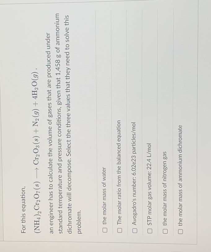 For this equation,
(NH4)2Cr2O7(s) ? Cr2O3(s) + N2(g) + 4H2O(g) ,
an engineer has to calculate the volume of gases that are produced under standard temperature and pressure conditions, given that 1,458 g of ammonium dichromate will decompose. Select the three values that they need to solve this problem.
the molar mass of water
The molar ratio from the balanced equation
Avogadro's number: 6.02e23 particles/mol
STP molar gas volume: 22.4 L/mol
the molar mass of nitrogen gas
the molar mass of ammonium dichromate