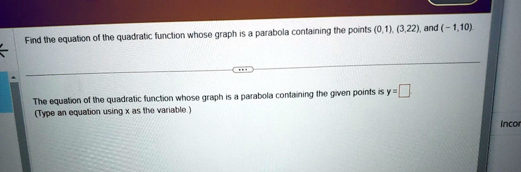 Find the equation of the quadratic function whose graph is a parabola containing the points (0,1), (3,22), and (-1,10).
The equation of the quadratic function whose graph is a parabola containing the given points is y = 
(Type an equation using x as the variable.)