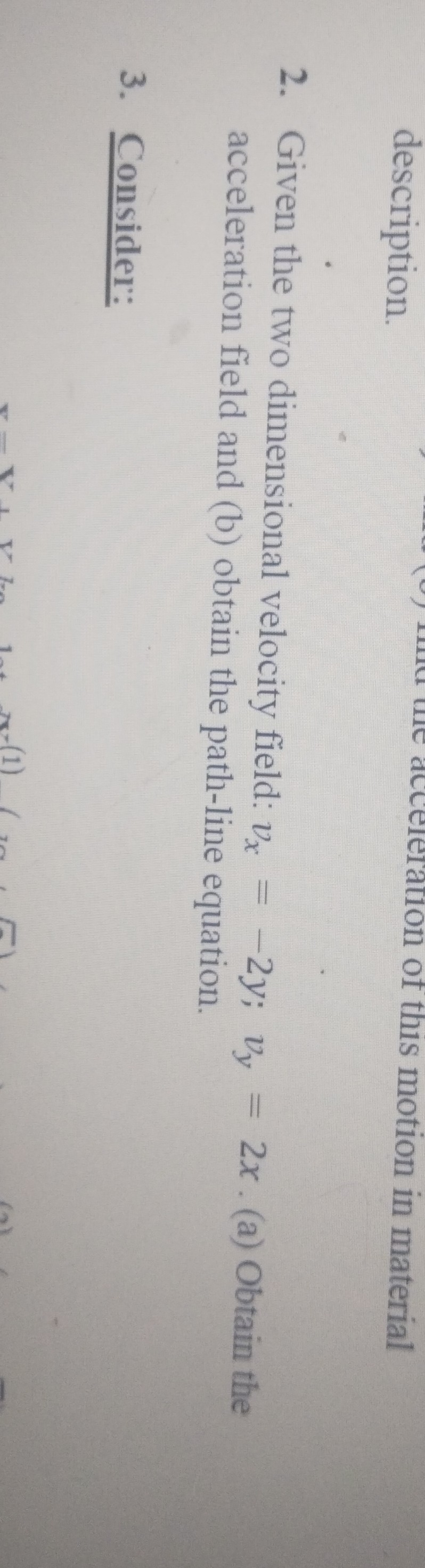 2. Given the two dimensional velocity field: vx=-2 y ; vy=2 x. (a) Obtain the acceleration field and (b) obtain the path-line equation.
3. Consider: