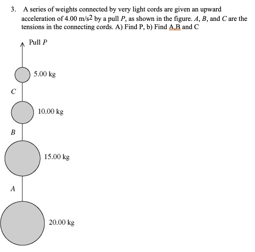 3. A series of weights connected by very light cords are given an upward acceleration of 4.00 m/s2 by a pull P, as shown in the figure. A, B, and C are the tensions in the connecting cords. A) Find P, b) Find A, B and C
Pull P
5.00 kg
C
10.00 kg
B
15.00 kg
A
20.00 kg