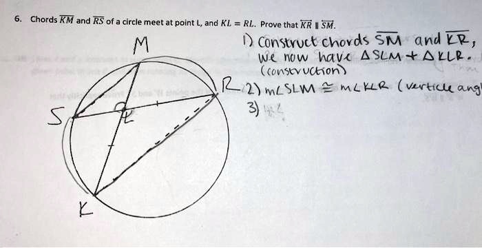 6. Chords KM and RS of a circle meet at point L, and KL = RL. Prove that KR ∥SM.
1) Construct chords SM and KR,
we now have SLM + KLR.
(construction)
2) m∠SLM ≅m∠KLR (verticle angles)
3)