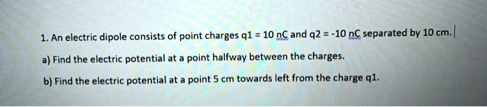 1. An electric dipole consists of point charges q1 = 10 nC and q2 = -10 nC separated by 10 cm.
a) Find the electric potential at a point halfway between the charges.
b) Find the electric potential at a point 5 cm towards left from the charge q1.