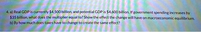 4. a) Real GDP is currently 4,500 billion, and potential GDP is4,600 billion. If government spending increases by 35 billion, what does the multiplier equal to? Show the effect the change will have on macroeconomic equilibrium.
b) By how much does taxes have to change to create the same effect?