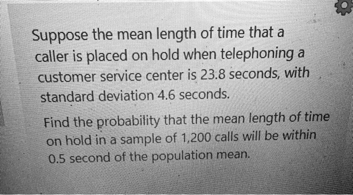 Suppose the mean length of time that a caller is placed on hold when telephoning a customer service center is 23.8 seconds, with standard deviation 4.6 seconds.
Find the probability that the mean length of time on hold in a sample of 1,200 calls will be within 0.5 second of the population mean.