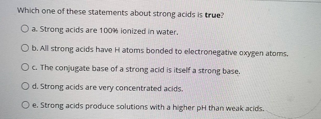Which one of these statements about strong acids is true?
a. Strong acids are 100% ionized in water.
b. All strong acids have H atoms bonded to electronegative oxygen atoms.
c. The conjugate base of a strong acid is itself a strong base.
d. Strong acids are very concentrated acids.
e. Strong acids produce solutions with a higher pH than weak acids.