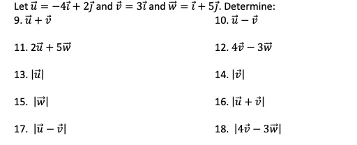 Let u⃗ = -4i⃗ + 2j⃗ and v⃗ = 3i⃗ and w⃗ = i⃗ + 5j⃗. Determine:
9. u⃗ + v⃗
10. u⃗ - v⃗
11. 2u⃗ + 5w⃗
12. 4v⃗ - 3w⃗
13. |u⃗|
14. |v⃗|
15. |w⃗|
16. |u⃗ + v⃗|
17. |u⃗ - v⃗|
18. |4v⃗ - 3w⃗|