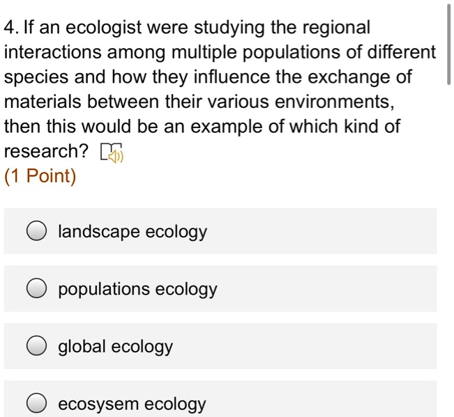 4. If an ecologist were studying the regional interactions among multiple populations of different species and how they influence the exchange of materials between their various environments, then this would be an example of which kind of research?
landscape ecology
populations ecology
global ecology
ecosysem ecology
