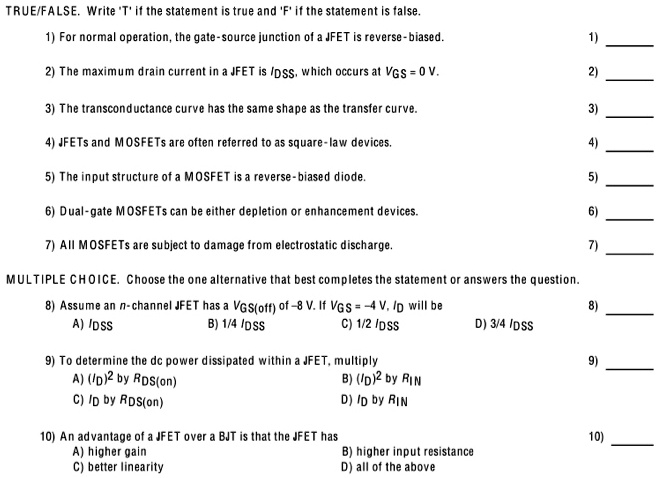 TRUE/FALSE. Write 'T' if the statement is true and 'F' if the statement is false.
1) For normal operation, the gate-source junction of a JFET is reverse-biased.
2) The maximum drain current in a JFET is IDSS, which occurs at VGS = 0 V.
3) The transconductance curve has the same shape as the transfer curve.
4) JFETs and MOSFETs are often referred to as square-law devices.
5) The input structure of a MOSFET is a reverse-biased diode.
6) Dual-gate MOSFETs can be either depletion or enhancement devices.
7) All MOSFETs are subject to damage from electrostatic discharge.

MULTIPLE CHOICE. Choose the one alternative that best completes the statement or answers the question.
8) Assume an n-channel JFET has a VGS(off) of -8 V. If VGS = -4 V, ID will be
A) IDSS B) 1/4 IDSS C) 1/2 IDSS D) 3/4 IDSS

9) To determine the dc power dissipated within a JFET, multiply
A) (ID)2 by RDS(on) B) (ID)2 by RIN
C) ID by RDS(on) D) ID by RIN

10) An advantage of a JFET over a BJT is that the JFET has
A) higher gain B) higher input resistance
C) better linearity D) all of the above