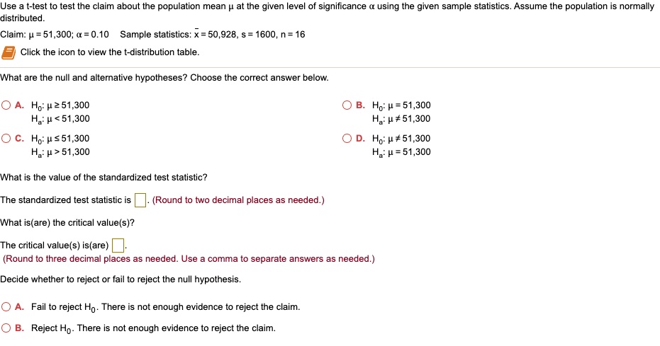 Use a t-test to test the claim about the population mean ? at the given level of significance ? using the given sample statistics. Assume the population is normally distributed.
Claim: ? = 51,300; ? = 0.10 Sample statistics: x? = 50,928, s = 1600, n = 16
Click the icon to view the t-distribution table.
What are the null and alternative hypotheses? Choose the correct answer below.
A. H0: ? ? 51,300, Ha: ? < 51,300
B. H0: ? = 51,300, Ha: ? ? 51,300
C. H0: ? ? 51,300, Ha: ? > 51,300
D. H0: ? ? 51,300, Ha: ? = 51,300
What is the value of the standardized test statistic?
The standardized test statistic is [ ]. (Round to two decimal places as needed.)
What is(are) the critical value(s)?
The critical value(s) is(are) [ ]. (Round to three decimal places as needed. Use a comma to separate answers as needed.)
Decide whether to reject or fail to reject the null hypothesis.
A. Fail to reject H0. There is not enough evidence to reject the claim.
B. Reject H0. There is not enough evidence to reject the claim.
