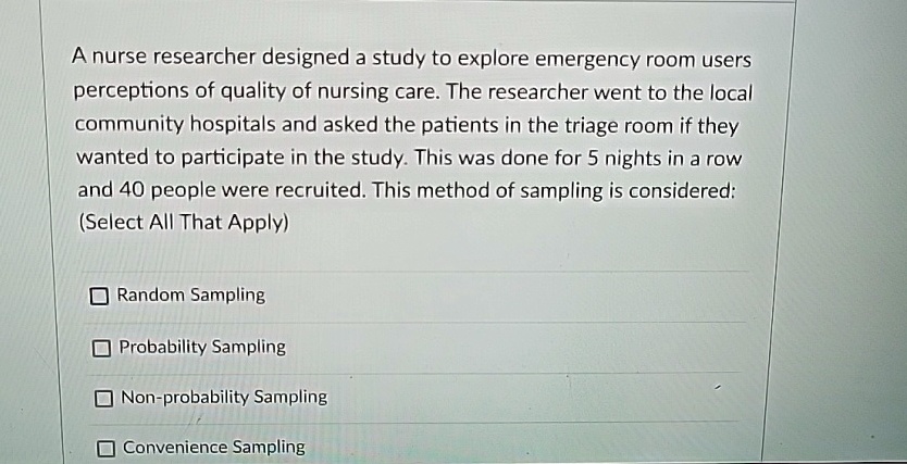 A nurse researcher designed a study to explore emergency room users perceptions of quality of nursing care. The researcher went to the local community hospitals and asked the patients in the triage room if they wanted to participate in the study. This was done for 5 nights in a row and 40 people were recruited. This method of sampling is considered: (Select All That Apply) Random Sampling Probability Sampling Non-probability Sampling Convenience Sampling