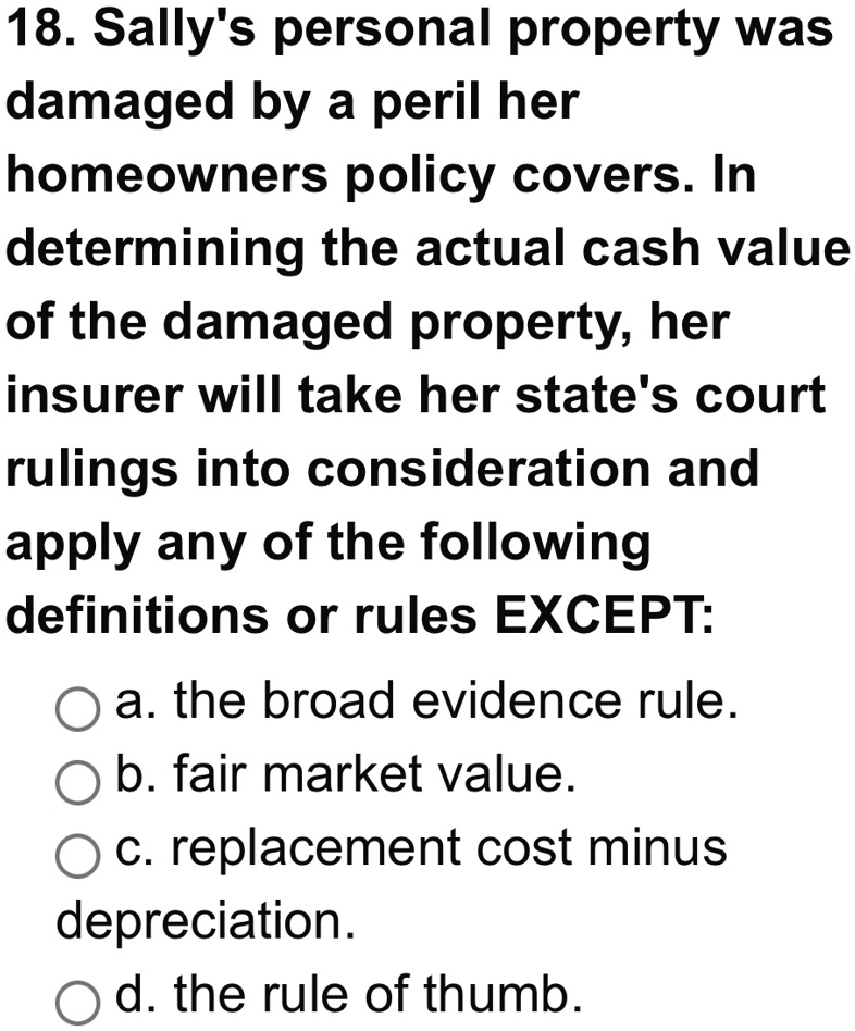18. Sally's personal property was
damaged by a peril her
homeowners policy covers. In
determining the actual cash value
of the damaged property, her
insurer will take her state's court
rulings into consideration and
apply any of the following
definitions or rules EXCEPT:
a. the broad evidence rule.
b. fair market value.
c. replacement cost minus
depreciation.
d. the rule of thumb.