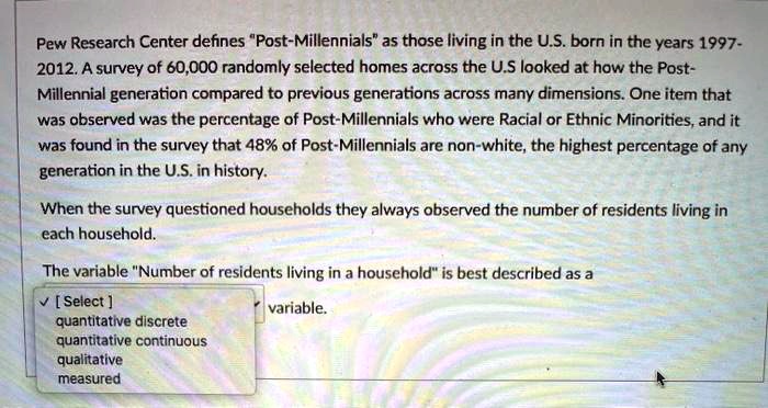 Pew Research Center defines "Post-Millennials" as those living in the U.S. born in the years 1997-2012. A survey of 60,000 randomly selected homes across the U.S looked at how the Post-Millennial generation compared to previous generations across many dimensions. One item that was observed was the percentage of Post-Millennials who were Racial or Ethnic Minorities, and it was found in the survey that 48% of Post-Millennials are non-white, the highest percentage of any generation in the U.S. in history.

When the survey questioned households they always observed the number of residents living in each household.

The variable "Number of residents living in a household" is best described as a
[ Select ] variable.
quantitative discrete
quantitative continuous
qualitative
measured