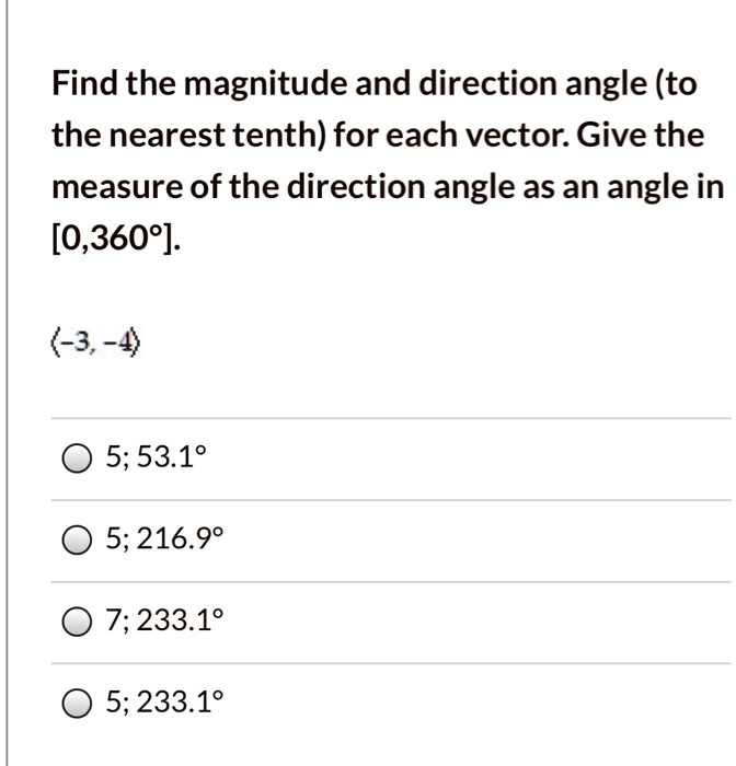Find the magnitude and direction angle (to the nearest tenth) for each vector. Give the measure of the direction angle as an angle in [0,360°].

?-3, -4?

5; 53.1°

5; 216.9°

7; 233.1°

5; 233.1°