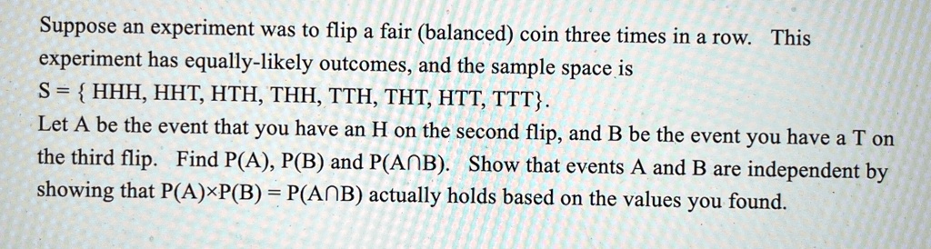 Suppose an experiment was to flip a fair (balanced) coin three times in a row. This experiment has equally-likely outcomes, and the sample space is S = { HHH, HHT, HTH, THH, TTH, THT, HTT, TTT}. Let A be the event that you have an H on the second flip, and B be the event you have a T on the third flip. Find P(A), P(B) and P(A∩B). Show that events A and B are independent by showing that P(A)×P(B) = P(A∩B) actually holds based on the values you found.
