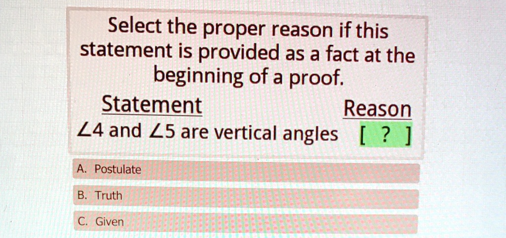Select the proper reason if this statement is provided as a fact at the beginning of a proof.
Statement
Reason
∠4 and ∠5 are vertical angles [?] 
A. Postulate
B. Truth
C. Given