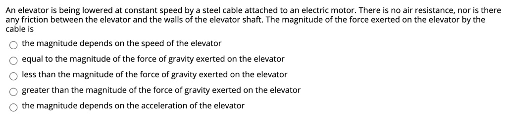 An elevator is being lowered at constant speed by a steel cable attached to an electric motor. There is no air resistance, nor is there any friction between the elevator and the walls of the elevator shaft. The magnitude of the force exerted on the elevator by the cable is
the magnitude depends on the speed of the elevator
equal to the magnitude of the force of gravity exerted on the elevator
less than the magnitude of the force of gravity exerted on the elevator
greater than the magnitude of the force of gravity exerted on the elevator
the magnitude depends on the acceleration of the elevator