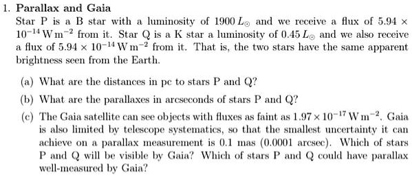 1. Parallax and Gaia
Star P is a B star with a luminosity of 1900 L⊙ and we receive a flux of 5.94 x
10^-14 W m^-2 from it. Star Q is a K star a luminosity of 0.45 L⊙ and we also receive
a flux of 5.94 x 10^-14 W m^-2 from it. That is, the two stars have the same apparent
brightness seen from the Earth.
(a) What are the distances in pc to stars P and Q?
(b) What are the parallaxes in arcseconds of stars P and Q?
(c) The Gaia satellite can see objects with fluxes as faint as 1.97 x 10^-17 W m^-2. Gaia
is also limited by telescope systematics, so that the smallest uncertainty it can
achieve on a parallax measurement is 0.1 mas (0.0001 arcsec). Which of stars
P and Q will be visible by Gaia? Which of stars P and Q could have parallax
well-measured by Gaia?