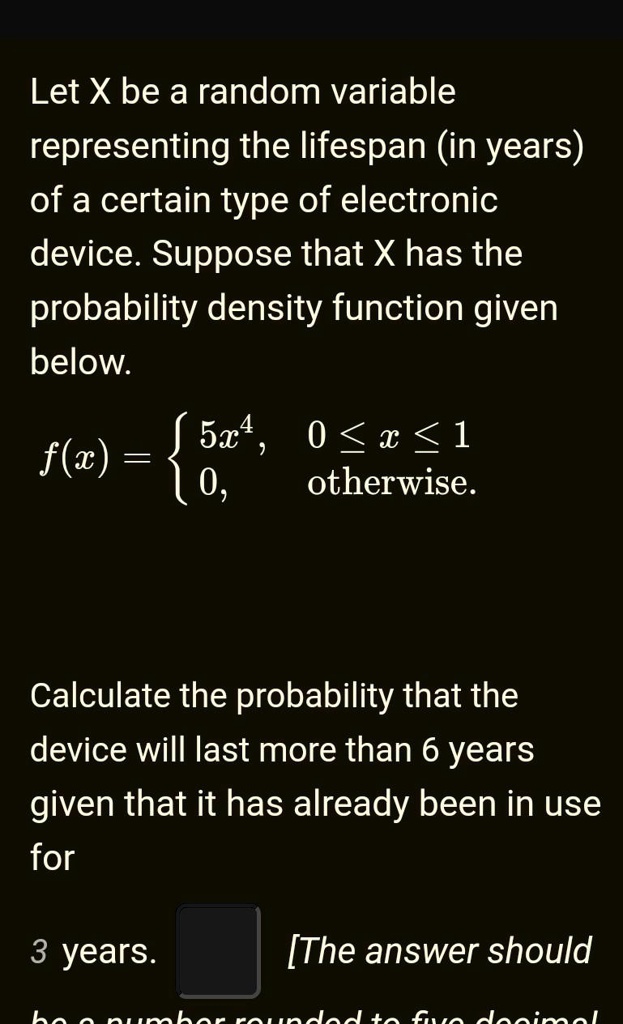 Let X be a random variable representing the lifespan (in years) of a certain type of electronic device. Suppose that X has the probability density function given below.
f(x) =  5x^4,     0 ≤ x ≤ 1
 0,    otherwise
Calculate the probability that the device will last more than 6 years given that it has already been in use for
3 years. [The answer should