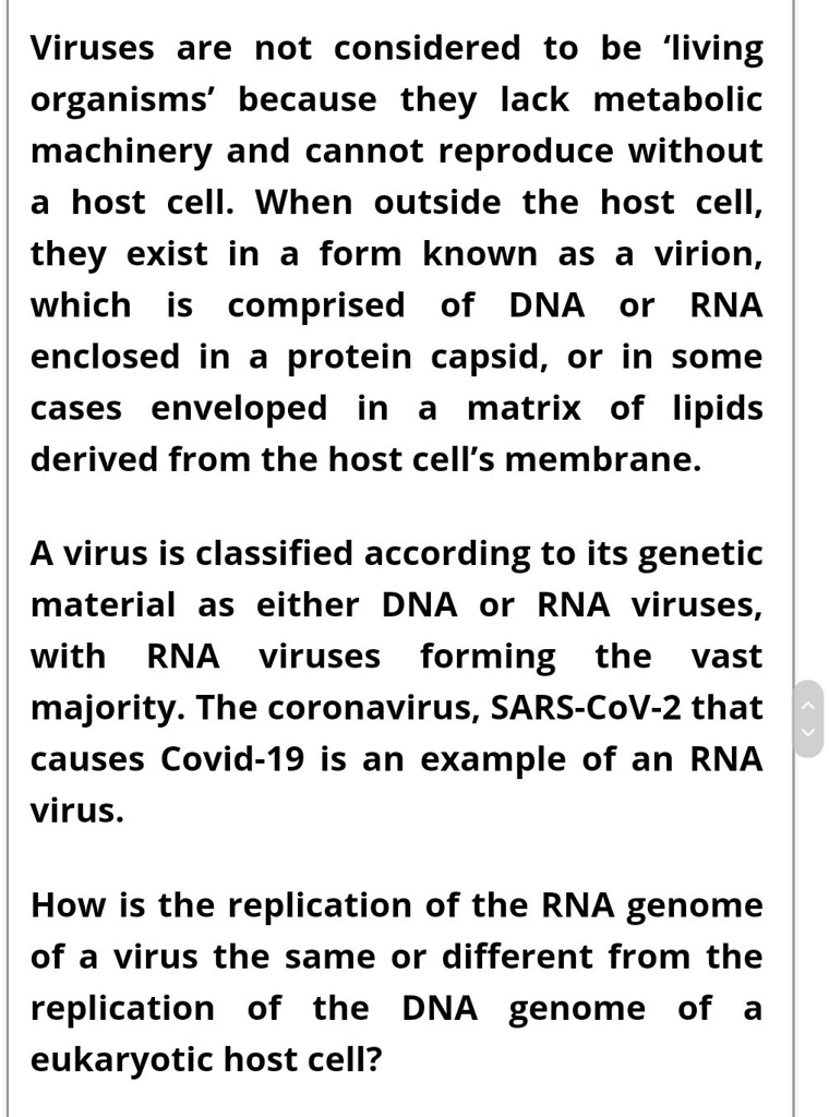 Viruses are not considered to be 'living organisms' because they lack metabolic machinery and cannot reproduce without a host cell. When outside the host cell, they exist in a form known as a virion, which is comprised of DNA or RNA enclosed in a protein capsid, or in some cases enveloped in a matrix of lipids derived from the host cell's membrane.

A virus is classified according to its genetic material as either DNA or RNA viruses, with RNA viruses forming the vast majority. The coronavirus, SARS-CoV-2 that causes Covid-19 is an example of an RNA virus.

How is the replication of the RNA genome of a virus the same or different from the replication of the DNA genome of a eukaryotic host cell?