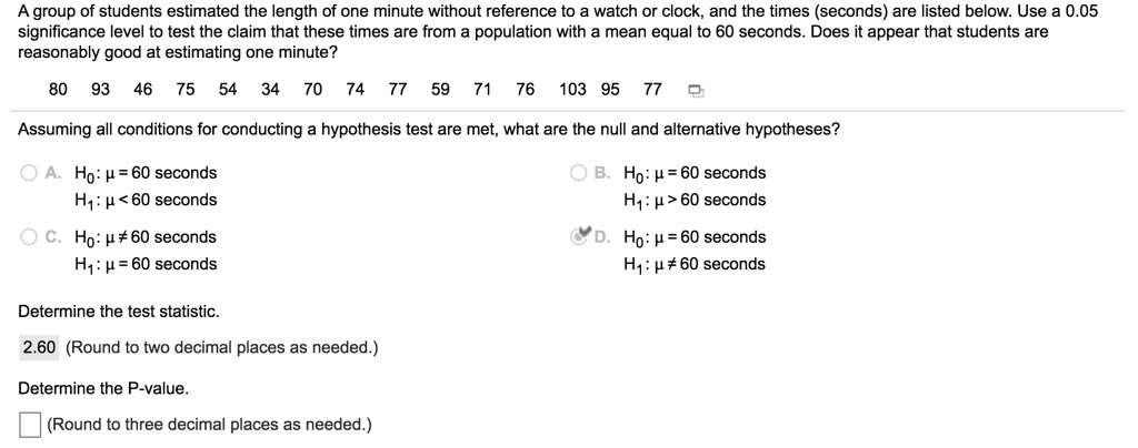 A group of students estimated the length of one minute without reference to a watch or clock, and the times (seconds) are listed below. Use a 0.05 significance level to test the claim that these times are from a population with a mean equal to 60 seconds. Does it appear that students are reasonably good at estimating one minute?

80 93 46 75 54 34 70 74 77 59 71 76 103 95 77

Assuming all conditions for conducting a hypothesis test are met, what are the null and alternative hypotheses?

A. H0: ? = 60 seconds
H1: ? < 60 seconds
B. H0: ? = 60 seconds
H1: ? > 60 seconds
C. H0: ? ? 60 seconds
H1: ? = 60 seconds
D. H0: ? = 60 seconds
H1: ? ? 60 seconds

Determine the test statistic.
2.60 (Round to two decimal places as needed.)

Determine the P-value.
(Round to three decimal places as needed.)