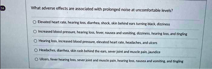 What adverse effects are associated with prolonged noise at uncomfortable levels? Elevated heart rate, hearing loss, diarrhea, shock, skin behind ears turning black, dizziness Increased blood pressure, hearing loss, fever, nausea and vomiting, dizziness, hearing loss, and tingling Hearing loss, increased blood pressure, elevated heart rate, headaches, and ulcers Headaches, diarrhea, skin rash behind the ears, sever joint and muscle pain, jaundice Ulcers, fever hearing loss, sever joint and muscle pain, hearing loss, nausea and vomiting, and tingling