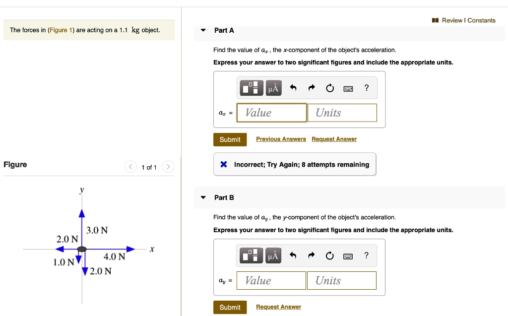 The forces in (Figure 1) are acting on a 1.1 kg object.
Part A
Find the value of ax, the x-component of the object's acceleration.
Express your answer to two significant figures and include the appropriate units.
ax = Value Units
Part B
Find the value of ay, the y-component of the object's acceleration.
Express your answer to two significant figures and include the appropriate units.
ay = Value Units
3.0 N
2.0 N
4.0 N
1.0 N
2.0 N